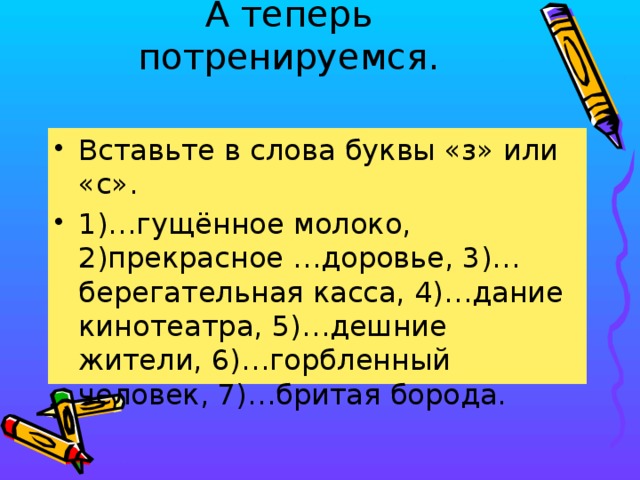 А теперь потренируемся.   Вставьте в слова буквы «з» или «с». 1)…гущённое молоко, 2)прекрасное …доровье, 3)…берегательная касса, 4)…дание кинотеатра, 5)…дешние жители, 6)…горбленный человек, 7)…бритая борода.  
