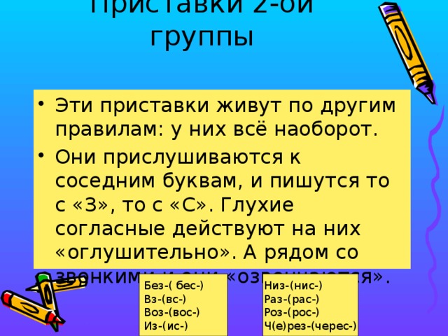Приставки 2-ой группы   Эти приставки живут по другим правилам: у них всё наоборот. Они прислушиваются к соседним буквам, и пишутся то с «З», то с «С». Глухие согласные действуют на них «оглушительно». А рядом со звонкими и они «озвончаются». Без-( бес-) Низ-(нис-) Вз-(вс-) Раз-(рас-) Воз-(вос-) Роз-(рос-) Из-(ис-) Ч(е)рез-(черес-)  