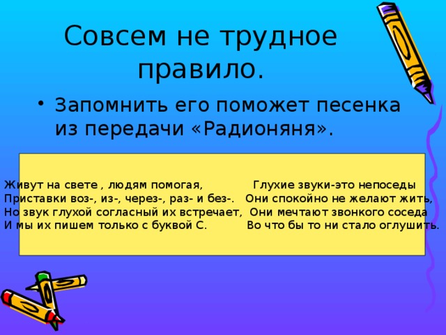 Совсем не трудное правило. Запомнить его поможет песенка из передачи «Радионяня». Живут на свете , людям помогая, Глухие звуки-это непоседы Приставки воз-, из-, через-, раз- и без-. Они спокойно не желают жить, Но звук глухой согласный их встречает, Они мечтают звонкого соседа И мы их пишем только с буквой С. Во что бы то ни стало оглушить.  