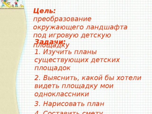 Цель:  преобразование окружающего ландшафта под игровую детскую площадку  Задачи: 1. Изучить планы существующих детских площадок 2. Выяснить, какой бы хотели видеть площадку мои одноклассники 3. Нарисовать план 4. Составить смету