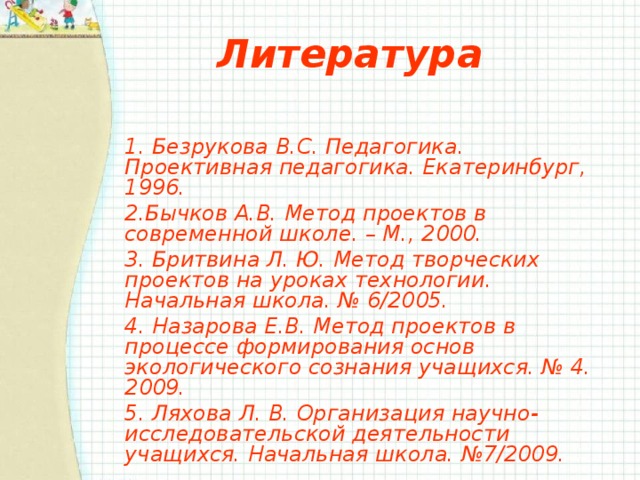 Литература 1. Безрукова В.С. Педагогика. Проективная педагогика. Екатеринбург, 1996.    2.Бычков А.В. Метод проектов в современной школе. – М., 2000. 3. Бритвина Л. Ю. Метод творческих проектов на уроках технологии. Начальная школа. № 6/2005. 4. Назарова Е.В. Метод проектов в процессе формирования основ экологического сознания учащихся. № 4. 2009. 5. Ляхова Л. В. Организация научно-исследовательской деятельности учащихся. Начальная школа. №7/2009.