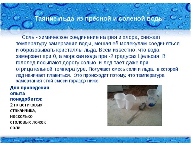 Таяние льда из пресной и соленой воды  Соль - химическое соединение натрия и хлора, снижает температуру замерзания воды, мешая её молекулам соединяться и образовывать кристаллы льда. Всем известно, что вода замерзает при 0, а морская вода при -2 градусах Цельсия. В гололед посыпают дорогу солью, и лед тает даже при отрицательной температуре. Получают смесь соли и льда, в которой лед начинает плавиться. Это происходит потому, что температура замерзания этой смеси гораздо ниже. Для проведения опыта понадобится: