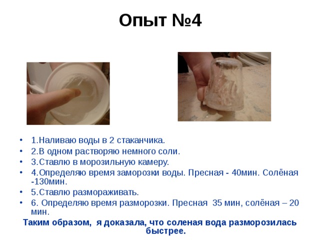 Опыт №4   1.Наливаю воды в 2 стаканчика. 2.В одном растворяю немного соли. 3.Ставлю в морозильную камеру. 4.Определяю время заморозки воды. Пресная - 40мин. Солёная -130мин. 5.Ставлю размораживать. 6. Определяю время разморозки. Пресная 35 мин, солёная – 20 мин. Таким образом, я доказала, что соленая вода разморозилась быстрее.