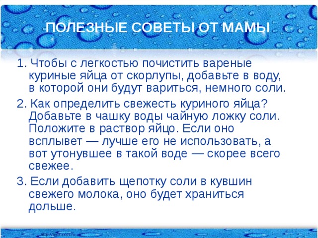 ПОЛЕЗНЫЕ СОВЕТЫ ОТ МАМЫ 1. Чтобы с легкостью почистить вареные куриные яйца от скорлупы, добавьте в воду, в которой они будут вариться, немного соли. 2. Как определить свежесть куриного яйца? Добавьте в чашку воды чайную ложку соли. Положите в раствор яйцо. Если оно всплывет — лучше его не использовать, а вот утонувшее в такой воде — скорее всего свежее. 3. Если добавить щепотку соли в кувшин свежего молока, оно будет храниться дольше.