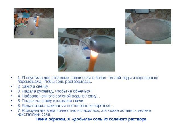1. Я опустила две столовые ложки соли в бокал теплой воды и хорошенько перемешала, чтобы соль растворилась. 2. Зажгла свечку. 3. Надела рукавицу, чтобы не обжечься! 4. Набрала немного соленой воды в ложку… 5. Поднесла ложку к пламени свечи. 6. Вода начала закипать и постепенно испаряться… 7. В результате вода полностью испарилась, а в ложке остались мелкие кристаллики соли.