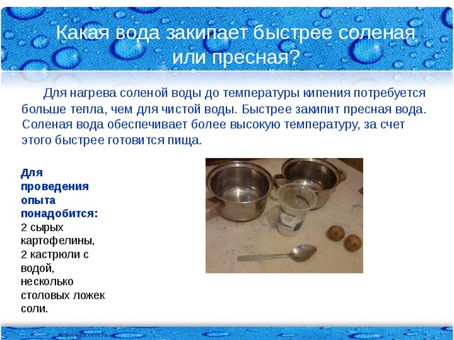 Какая вода закипает быстрее соленая или пресная?  Для нагрева соленой воды до температуры кипения потребуется больше тепла, чем для чистой воды. Быстрее закипит пресная вода. Соленая вода обеспечивает более высокую температуру, за счет этого быстрее готовится пища. Для проведения опыта понадобится: