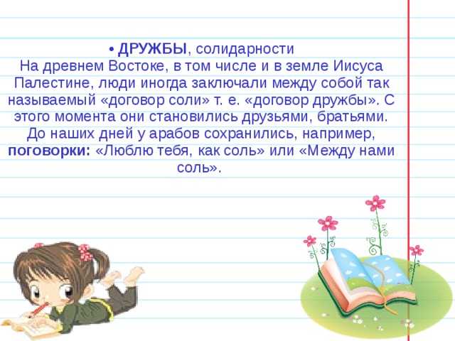 •  ДРУЖБЫ , солидарности На древнем Востоке, в том числе и в земле Иисуса Палестине, люди иногда заключали между собой так называемый «договор соли» т. е. «договор дружбы». С этого момента они становились друзьями, братьями. До наших дней у арабов сохранились, например, поговорки: «Люблю тебя, как соль» или «Между нами соль». 