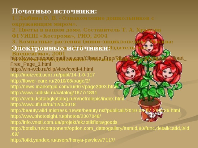 Печатные источники:   1. Дыбина О. В. «Ознакомление дошкольников с окружающим миром».  2. Цветы в вашем доме. Составитель Т. А. Храмова ФГУИПП «Кострома», РИО, 2004  3. Комнатные растения (мини-энциклопедия). Москва: ООО «Издательство АСТ», ООО «Издательство Внешсигма», 2001  4. Цветы на подоконнике. Москва, Мой мир, 2004. Электронные источники: http://www.cartoonclipartfree.com/Cliparts_Free/Pflanzen_Free/Cartoon_Clipart_Free_Page_3.html http://win-web.ru/clip/view/cveti-4.html http://moizveti.ucoz.ru/publ/14-1-0-117 http://flower-care.ru/2010/08/page/2/ http://news.marketgid.com/ru/907/page2003.html http://www.cddiski.ru/catalog/1877/1891 http://cvetu.katalogkatalog.ru/n/nefrolepis/index.html http://www.ufl.ua/ru/12/0/3018 http://beauty.wild-mistress.ru/wm/beauty.nsf/publicall/2010-06-07-294426.html http://www.photosight.ru/photos/2307048/ http://info.vneti.com.ua/projekt/ekzotikflora/goods http://botsib.ru/component/option,com_datsogallery/Itemid,80/func,detail/catid,3/id,69/ http://fotki.yandex.ru/users/honya-ps/view/7117/