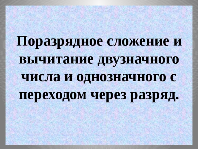 Поразрядное сложение и вычитание двузначного числа и однозначного с переходом через разряд.   