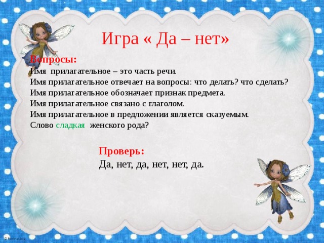 Игра « Да – нет» Вопросы: Имя прилагательное – это часть речи. Имя прилагательное отвечает на вопросы: что делать? что сделать? Имя прилагательное обозначает признак предмета. Имя прилагательное связано с глаголом. Имя прилагательное в предложении является сказуемым. Слово сладкая женского рода? Проверь: Да, нет, да, нет, нет, да. 