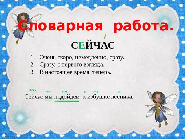 Словарная работа. С Е ЙЧАС Очень скоро, немедленно, сразу. Сразу, с первого взгляда. В настоящее время, теперь. нареч. мест. глаг. пр. сущ. сущ. Сейчас мы подойдем к избушке лесника. 