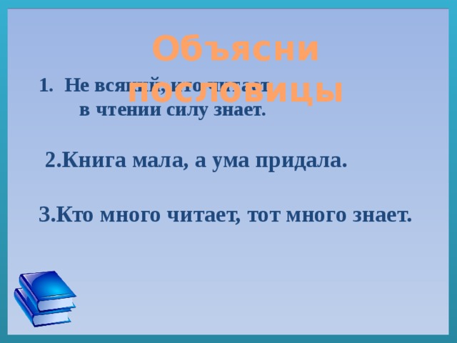 Не всякий, кто читает,  в чтении силу знает.     2.Книга мала, а ума придала.   3.Кто много читает, тот много знает.  Объясни пословицы  