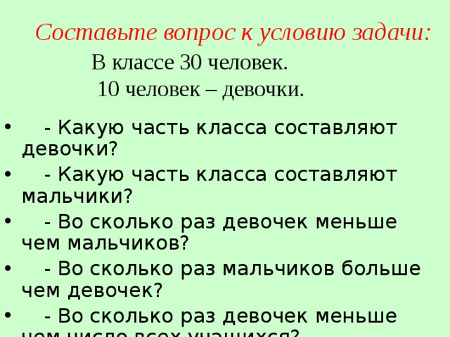 Составьте вопрос к условию задачи: В классе 30 человек.  10 человек – девочки.  - Какую часть класса составляют девочки?  - Какую часть класса составляют мальчики?  - Во сколько раз девочек меньше чем мальчиков?  - Во сколько раз мальчиков больше чем девочек?  - Во сколько раз девочек меньше чем число всех учащихся? 