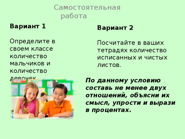 Самостоятельная работа Вариант 1 Определите в своем классе количество мальчиков и количество девочек. Вариант 2 Посчитайте в ваших тетрадях количество исписанных и чистых листов. По данному условию составь не менее двух отношений, объясни их смысл, упрости и вырази в процентах. 