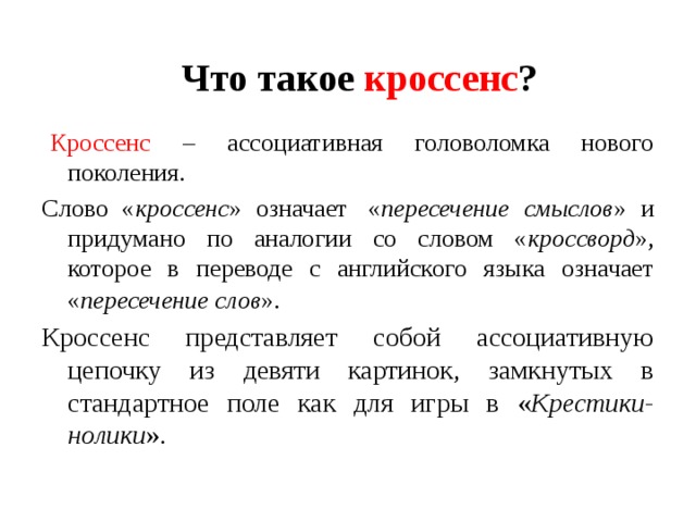 Что такое кроссенс ?   Кроссенс – ассоциативная головоломка нового поколения. Слово « кроссенс » означает  « пересечение смыслов » и придумано по аналогии со словом « кроссворд », которое в переводе с английского языка означает « пересечение слов ».  Кроссенс представляет собой ассоциативную цепочку из девяти картинок, замкнутых в стандартное поле как для игры в « Крестики-нолики ». 