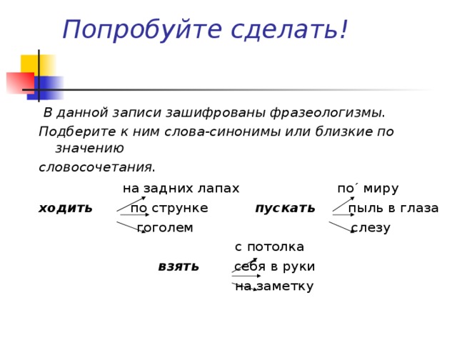 Попробуйте сделать!  В данной записи зашифрованы фразеологизмы. Подберите к ним слова-синонимы или близкие по значению словосочетания.  на задних лапах по ´ миру ходить  по струнке пускать  пыль в глаза  гоголем слезу  с потолка  взять себя в руки  на заметку  