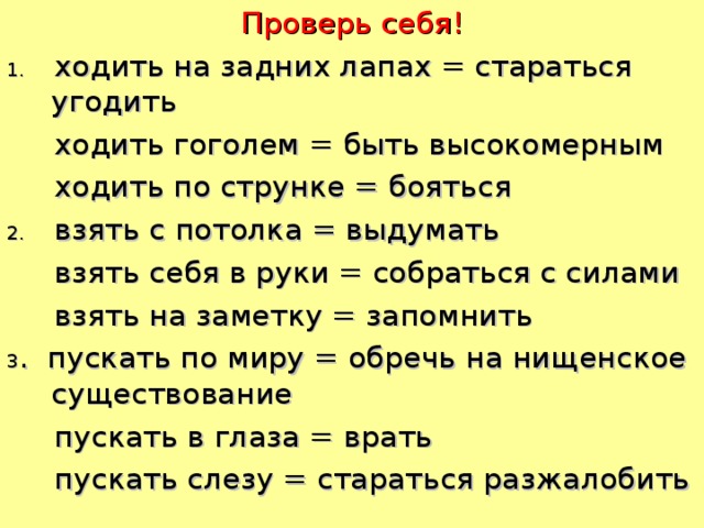 Проверь себя! 1. ходить на задних лапах = стараться угодить  ходить гоголем = быть высокомерным  ходить по струнке = бояться 2. взять с потолка = выдумать  взять себя в руки = собраться с силами  взять на заметку = запомнить 3 . пускать по миру = обречь на нищенское существование  пускать в глаза = врать  пускать слезу = стараться разжалобить  