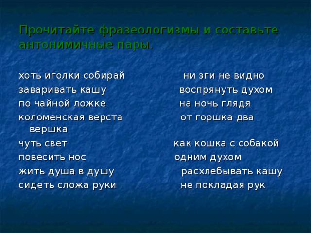 Прочитайте фразеологизмы и составьте антонимичные пары. хоть иголки собирай ни зги не видно заваривать кашу воспрянуть духом по чайной ложке на ночь глядя коломенская верста от горшка два вершка чуть свет как кошка с собакой повесить нос одним духом жить душа в душу расхлебывать кашу сидеть сложа руки не покладая рук  