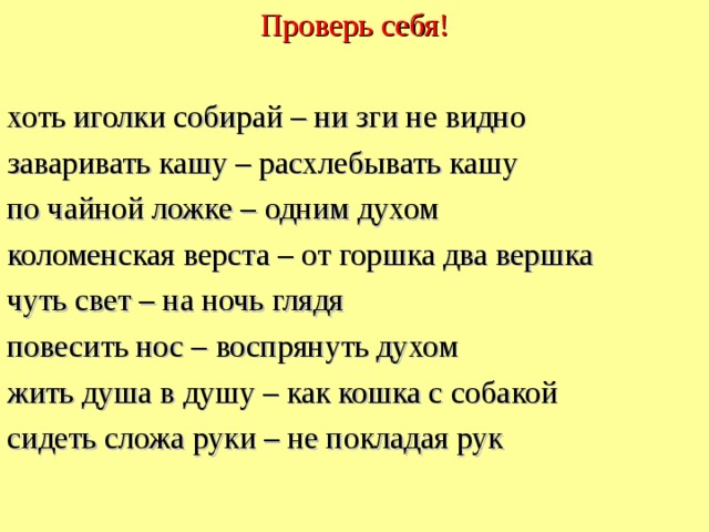 Проверь себя! хоть иголки собирай – ни зги не видно заваривать кашу – расхлебывать кашу по чайной ложке – одним духом коломенская верста – от горшка два вершка чуть свет – на ночь глядя повесить нос – воспрянуть духом жить душа в душу – как кошка с собакой сидеть сложа руки – не покладая рук  