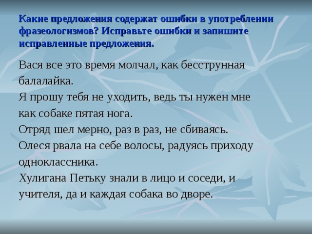 Какие предложения содержат ошибки в употреблении фразеологизмов? Исправьте ошибки и запишите исправленные предложения. Вася все это время молчал, как бесструнная балалайка. Я прошу тебя не уходить, ведь ты нужен мне как собаке пятая нога. Отряд шел мерно, раз в раз, не сбиваясь. Олеся рвала на себе волосы, радуясь приходу одноклассника. Хулигана Петьку знали в лицо и соседи, и учителя, да и каждая собака во дворе.  