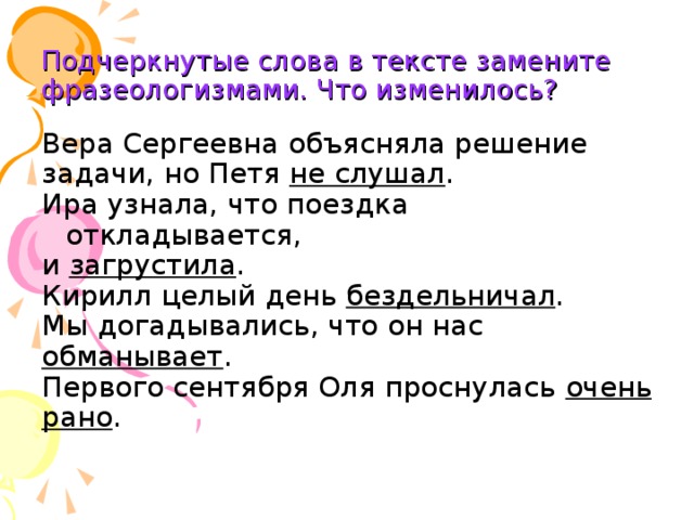 Подчеркнутые слова в тексте замените фразеологизмами. Что изменилось? Вера Сергеевна объясняла решение задачи, но Петя не слушал . Ира узнала, что поездка откладывается, и загрустила . Кирилл целый день бездельничал . Мы догадывались, что он нас обманывает . Первого сентября Оля проснулась очень рано .  