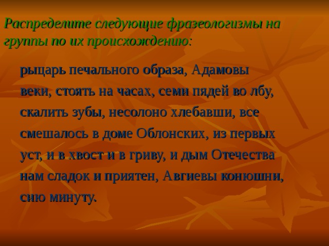 Распределите следующие фразеологизмы на группы по их происхождению: рыцарь печального образа, Адамовы веки, стоять на часах, семи пядей во лбу, скалить зубы, несолоно хлебавши, все смешалось в доме Облонских, из первых уст, и в хвост и в гриву, и дым Отечества нам сладок и приятен, Авгиевы конюшни, сию минуту. 22 