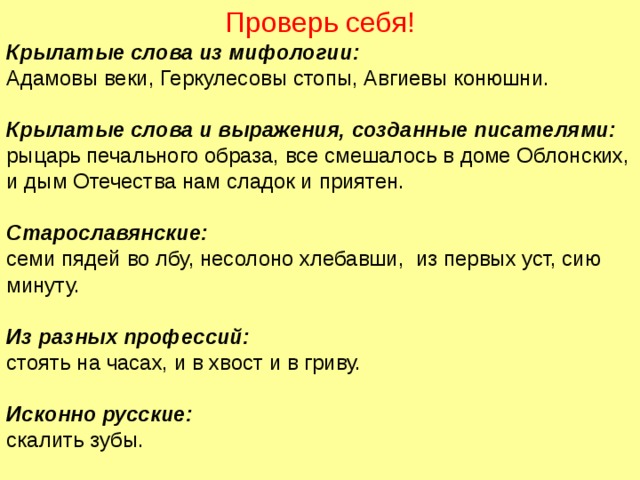 Проверь себя! Крылатые слова из мифологии: Адамовы веки, Геркулесовы стопы, Авгиевы конюшни. Крылатые слова и выражения, созданные писателями: рыцарь печального образа, все смешалось в доме Облонских, и дым Отечества нам сладок и приятен. Старославянские: семи пядей во лбу, несолоно хлебавши, из первых уст, сию минуту. Из разных профессий: стоять на часах, и в хвост и в гриву. Исконно русские: скалить зубы. 22 