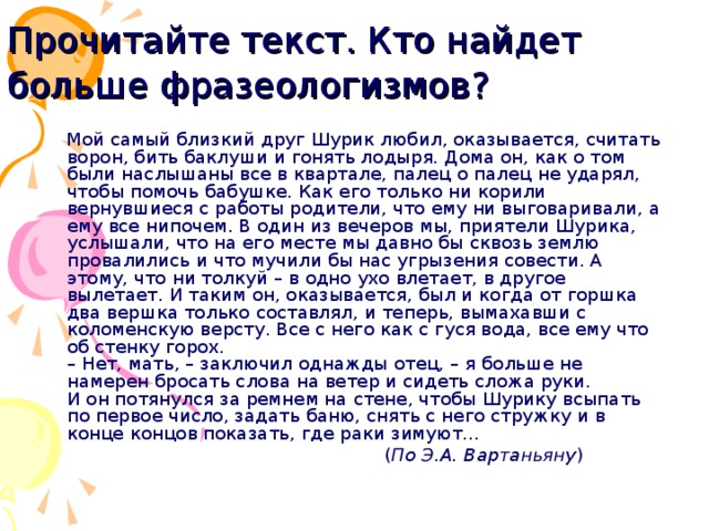 Прочитайте текст. Кто найдет больше фразеологизмов?   Мой самый близкий друг Шурик любил, оказывается, считать ворон, бить баклуши и гонять лодыря. Дома он, как о том были наслышаны все в квартале, палец о палец не ударял, чтобы помочь бабушке. Как его только ни корили вернувшиеся с работы родители, что ему ни выговаривали, а ему все нипочем. В один из вечеров мы, приятели Шурика, услышали, что на его месте мы давно бы сквозь землю провалились и что мучили бы нас угрызения совести. А этому, что ни толкуй – в одно ухо влетает, в другое вылетает. И таким он, оказывается, был и когда от горшка два вершка только составлял, и теперь, вымахавши с коломенскую версту. Все с него как с гуся вода, все ему что об стенку горох.  – Нет, мать, – заключил однажды отец, – я больше не намерен бросать слова на ветер и сидеть сложа руки.  И он потянулся за ремнем на стене, чтобы Шурику всыпать по первое число, задать баню, снять с него стружку и в конце концов показать, где раки зимуют...  ( По Э.А. Вартаньяну ) 22 