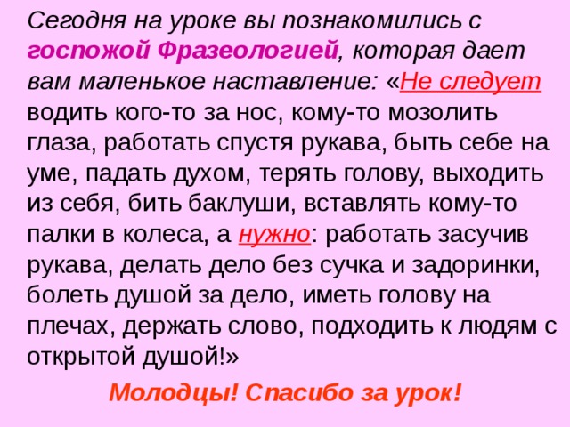  Сегодня на уроке вы познакомились с госпожой Фразеологией , которая дает вам маленькое наставление: « Не следует водить кого-то за нос, кому-то мозолить глаза, работать спустя рукава, быть себе на уме, падать духом, терять голову, выходить из себя, бить баклуши, вставлять кому-то палки в колеса, а нужно : работать засучив рукава, делать дело без сучка и задоринки, болеть душой за дело, иметь голову на плечах, держать слово, подходить к людям с открытой душой!» Молодцы! Спасибо за урок!  