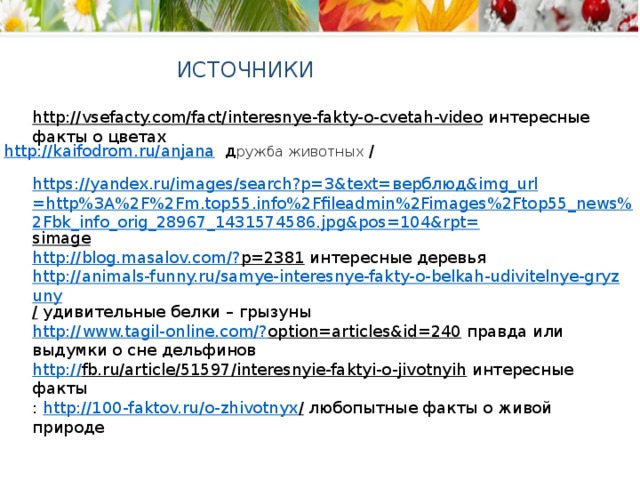 ИСТОЧНИКИ http://vsefacty.com/fact/interesnye-fakty-o-cvetah-video  интересные факты о цветах http://kaifodrom.ru/anjana  д ружба животных / https://yandex.ru/images/search?p=3&text= верблюд& img_url =http%3A%2F%2Fm.top55.info%2Ffileadmin%2Fimages%2Ftop55_news%2Fbk_info_orig_28967_1431574586.jpg&pos=104&rpt= simage  http://blog.masalov.com/? p=2381  интересные деревья http://animals-funny.ru/samye-interesnye-fakty-o-belkah-udivitelnye-gryzuny /  удивительные белки – грызуны http://www.tagil-online.com/? option=articles&id=240  правда или выдумки о сне дельфинов http :// fb.ru/article/51597/interesnyie-faktyi-o-jivotnyih  интересные факты :  http://100-faktov.ru/o-zhivotnyx / любопытные факты о живой природе 