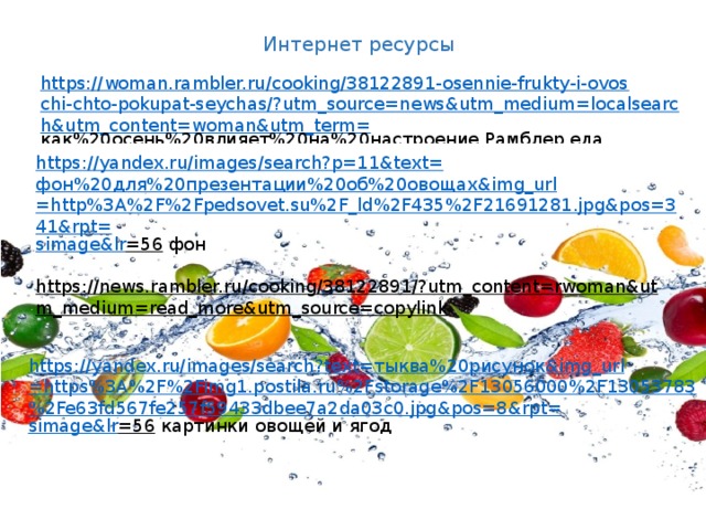 Интернет ресурсы https://woman.rambler.ru/cooking/38122891-osennie-frukty-i-ovoschi-chto-pokupat-seychas/?utm_source=news&utm_medium=localsearch&utm_content=woman&utm_term= как%20осень%20влияет%20на%20настроение  Рамблер еда https://yandex.ru/images/search?p=11&text= фон%20для%20презентации%20об%20овощах& img_url =http%3A%2F%2Fpedsovet.su%2F_ld%2F435%2F21691281.jpg&pos=341&rpt= simage&lr =56  фон https://news.rambler.ru/cooking/38122891/?utm_content=rwoman&utm_medium=read_more&utm_source=copylink  https://yandex.ru/images/search?text= тыква%20рисунок& img_url =https%3A%2F%2Fimg1.postila.ru%2Fstorage%2F13056000%2F13053783%2Fe63fd567fe257f59433dbee7a2da03c0.jpg&pos=8&rpt= simage&lr =56  картинки овощей и ягод 