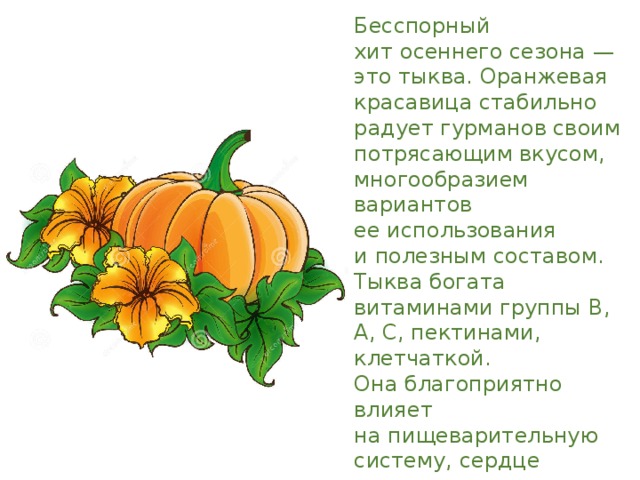 Бесспорный хит осеннего сезона — это тыква. Оранжевая красавица стабильно радует гурманов своим потрясающим вкусом, многообразием вариантов ее использования и полезным составом. Тыква богата витаминами группы В, А, С, пектинами, клетчаткой. Она благоприятно влияет на пищеварительную систему, сердце и сосуды, нервную систему. Из осеннего овоща получаются потрясающие рагу, пироги, десерты, салаты и гарниры. Обязательно попробуйте 