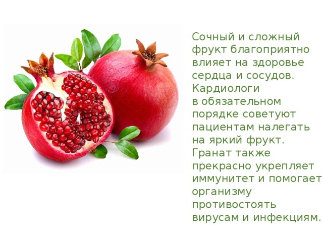 Сочный и сложный фрукт благоприятно влияет на здоровье сердца и сосудов. Кардиологи в обязательном порядке советуют пациентам налегать на яркий фрукт. Гранат также прекрасно укрепляет иммунитет и помогает организму противостоять вирусам и инфекциям. 