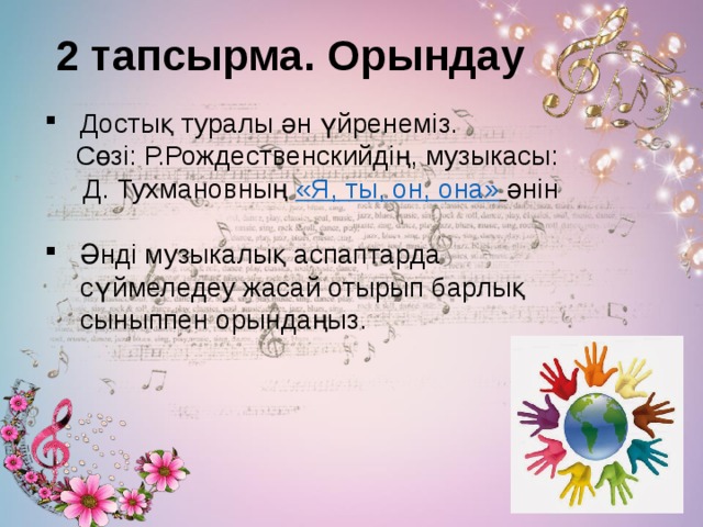 2 тапсырма. Орындау   Достық туралы ән үйренеміз.  Сөзі: Р.Рождественскийдің, музыкасы:  Д. Тухмановның «Я, ты, он, она»  әнін   Әнді музыкалық аспаптарда сүймеледеу жасай отырып барлық сыныппен орындаңыз. 