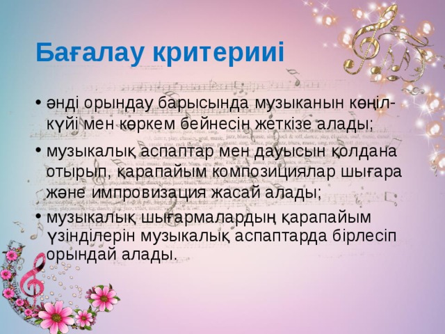 Бағалау критерииі әнді орындау барысында музыканын көңіл-күйі мен көркем бейнесін жеткізе алады; музыкалық аспаптар мен дауысын қолдана отырып, қарапайым композициялар шығара және импровизация жасай алады; музыкалық шығармалардың қарапайым үзінділерін музыкалық аспаптарда бірлесіп орындай алады. 