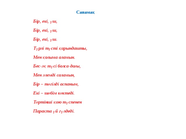 Санамақ Бір, екі, үш, Бір, екі, үш, Бір, екі, үш. Түрлі түсті қарындашты, Мен қолыма аламын. Бес-әқ түсі болса-дағы, Мен әлемді саламын, Бір – төгілді аспаным, Екі – шөбім көктеді. Төртінші қою түспенен Парақта үй гүлдеді. 
