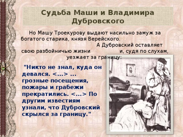 Судьба Маши и Владимира Дубровского Но Машу Троекурову выдают насильно замуж за богатого старика, князя Верейского. А Дубровский оставляет свою разбойничью жизни и, судя по слухам, уезжает за границу:  