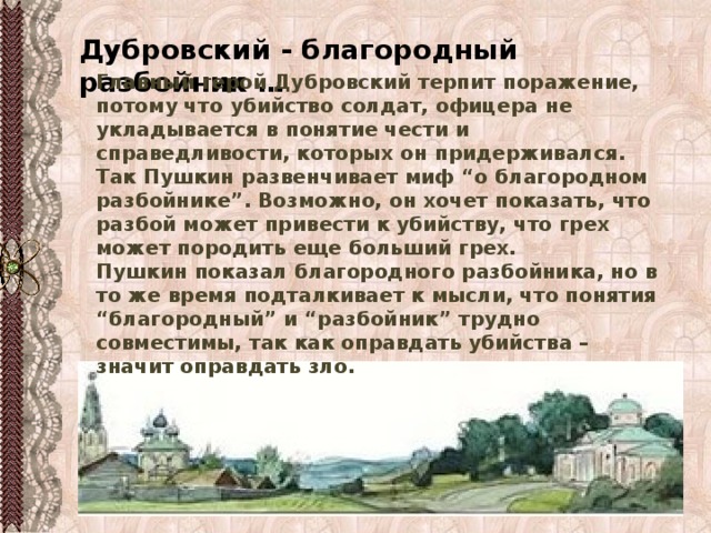 Дубровский - благородный разбойник … Главный герой Дубровский терпит поражение, потому что убийство солдат, офицера не укладывается в понятие чести и справедливости, которых он придерживался. Так Пушкин развенчивает миф “о благородном разбойнике”. Возможно, он хочет показать, что разбой может привести к убийству, что грех может породить еще больший грех.  Пушкин показал благородного разбойника, но в то же время подталкивает к мысли, что понятия “благородный” и “разбойник” трудно совместимы, так как оправдать убийства – значит оправдать зло. 