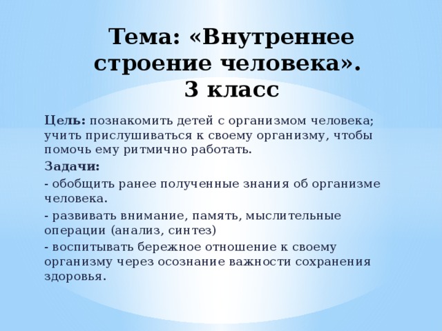 Тема: «Внутреннее строение человека».  3 класс   Цель: познакомить детей с организмом человека; учить прислушиваться к своему организму, чтобы помочь ему ритмично работать. Задачи: - обобщить ранее полученные знания об организме человека. - развивать внимание, память, мыслительные операции (анализ, синтез) - воспитывать бережное отношение к своему организму через осознание важности сохранения здоровья. 