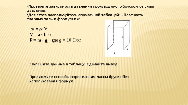 Проверьте зависимость давления производимого бруском от силы давления. Для этого воспользуйтесь справочной таблицей: «Плотность твердых тел» и формулами:  m = ρ· V  V = a · b · c P = m · g, где g = 10 Н/кг Запишите данные в таблицу. Сделайте вывод. Предложите способы определения массы бруска без использования формул.  