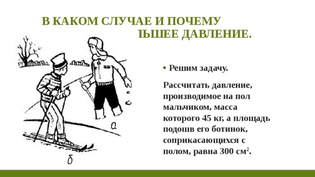 В каком случае и почему создается большее давление. Решим задачу. Рассчитать давление, производимое на пол мальчиком, масса которого 45 кг, а площадь подошв его ботинок, соприкасающихся с полом, равна 300 см 2 . 