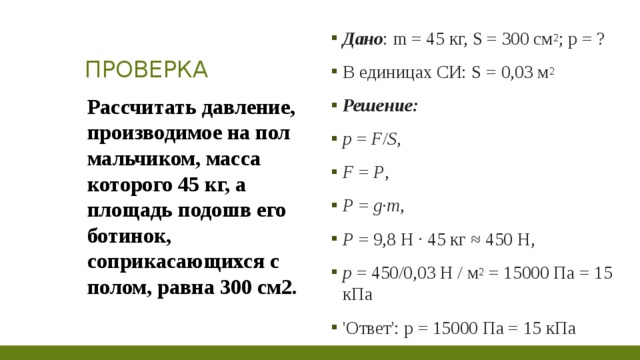 ПРОВЕРКА Дано : m = 45 кг, S = 300 см 2 ; p = ? В единицах СИ: S = 0,03 м 2 Решение: p  =  F / S , F  =  P , P  =  g·m , P  = 9,8 Н · 45 кг ≈ 450 Н, p  = 450/0,03 Н / м 2  = 15000 Па = 15 кПа 'Ответ': p = 15000 Па = 15 кПа Рассчитать давление, производимое на пол мальчиком, масса которого 45 кг, а площадь подошв его ботинок, соприкасающихся с полом, равна 300 см2.  