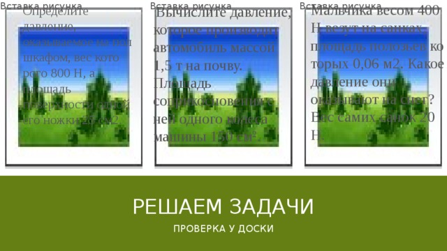 Мальчика весом 400 Н везут на санках, площадь полозьев ко­торых 0,06 м2. Какое давление они оказывают на снег? Вес са­мих санок 20 Н.   Вычислите давление, которое производит автомобиль массой 1,5 т на почву. Площадь соприкосновения с ней одного колеса машины 150 см 2 . Определите давление, оказываемое на пол шкафом, вес кото­рого 800 Н, а площадь поверхности одной его ножки 25 см2. Вставка рисунка Вставка рисунка Вставка рисунка Решаем задачи Проверка у доски 