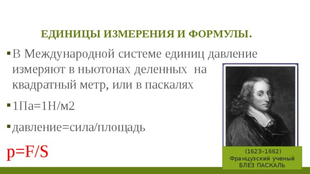 Единицы измерения и формулы. В Международной системе единиц давление измеряют в ньютонах деленных на квадратный метр, или в паскалях 1Па=1Н/м2 давление=сила/площадь p=F/S   (1623–1662) Французский ученый БЛЕЗ ПАСКАЛЬ 