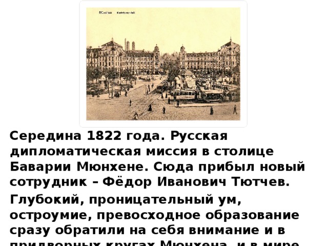 Середина 1822 года. Русская дипломатическая миссия в столице Баварии Мюн­хене. Сюда прибыл новый сотрудник – Фёдор Иванович Тютчев. Глубокий, проницательный ум, остроумие, превосходное образование сразу обра­тили на себя внимание и в придворных кругах Мюнхена, и в мире литераторов сто­лицы.  