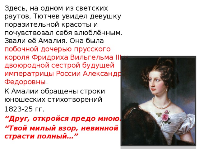 “ Жизни блаженство в одной лишь любви”?   Все, кому дорога поэзия, должны до земли поклониться женщинам, которые вдох­новляли Тютчева. И первой была 14 – летняя Амалия Лерхенфельд , зажегшая в душе молодого Тютчева восторженную нежность. 