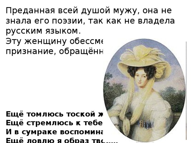 Пройдёт ещё 30 лет. Чистый, размеренный, скучный Карлсбад. Тяжело болен Тют­чев, в конце этого года ему исполнится 67. И вдруг новая встреча с Амалией. Казалось бы, встретились два немолодых человека, казалось бы всё в прошлом, всё поросло травой забвения… Наверное, Тютчев вновь видел ту же златокудрую головку юной красавицы, точё­ную шею, локоны волос… элегантный наряд, изящные золотые украшения. Те же глаза, та же улыбка. Она не изменилась… Великий поэт не хотел верить в жестокий бег времени. Да, пусть будут благословенны все женщины, которые вдохновляли Фе­дора Тютчева, среди которых первая жена поэта, урождённая Элеонора Батлер. 