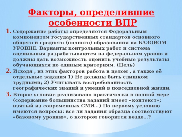 Факторы, определившие особенности ВПР Содержание работы определяется Федеральным компонентом государственных стандартов основного общего и среднего (полного) образования на БАЗОВОМ УРОВНЕ. Варианты контрольных работ и система оценивания разрабатываются на федеральном уровне и должны дать возможность оценить учебные результаты обучающихся по единым критериям. (Цель) Исходя , из этих факторов работа в целом , а также её отдельные задания 1) Не должны быть слишком трудными; 2) Учитывать востребованность географических знаний и умений в повседневной жизни. Второе условие реализовано практически в полной мере (содержание большинства заданий имеет «контекст»; взятый из современных СМИ…) По первому условию имеются вопросы: все ли задания образца соответствуют «базовому уровню», о котором говорится везде…? 