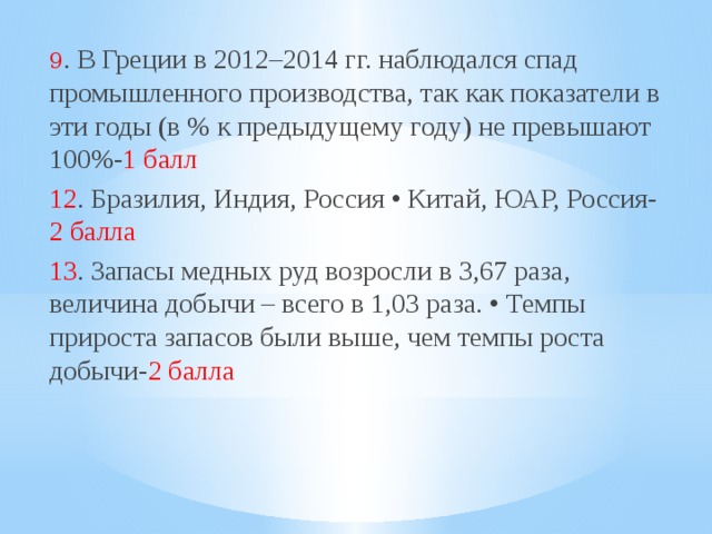 9 . В Греции в 2012–2014 гг. наблюдался спад промышленного производства, так как показатели в эти годы (в % к предыдущему году) не превышают 100%- 1 балл 12 . Бразилия, Индия, Россия • Китай, ЮАР, Россия- 2 балла 13 . Запасы медных руд возросли в 3,67 раза, величина добычи – всего в 1,03 раза. • Темпы прироста запасов были выше, чем темпы роста добычи- 2 балла 