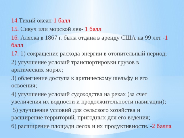 14 .Тихий океан- 1 балл 15. Сивуч или морской лев- 1 балл 16. Аляска в 1867 г. была отдана в аренду США на 99 лет - 1 балл 17. 1) сокращение расхода энергии в отопительный период; 2) улучшение условий транспортировки грузов в арктических морях; 3) облегчение доступа к арктическому шельфу и его освоения; 4) улучшение условий судоходства на реках (за счет увеличения их водности и продолжительности навигации);  5) улучшение условий для сельского хозяйства и расширение территорий, пригодных для его ведения; 6) расширение площади лесов и их продуктивности. - 2 балла 